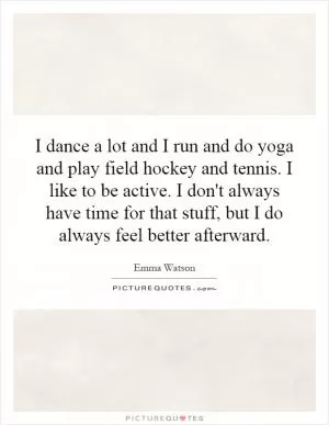 I dance a lot and I run and do yoga and play field hockey and tennis. I like to be active. I don't always have time for that stuff, but I do always feel better afterward Picture Quote #1
