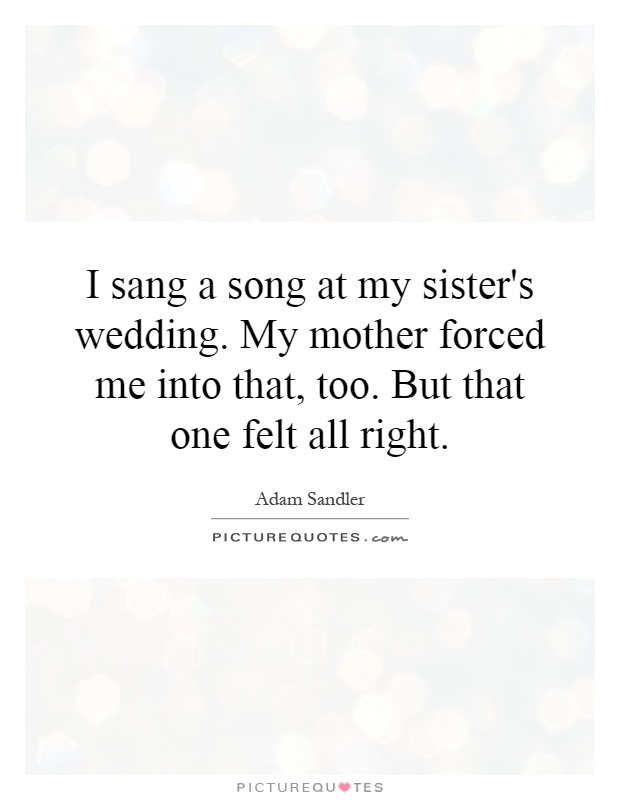 I sang a song at my sister's wedding. My mother forced me into that, too. But that one felt all right Picture Quote #1