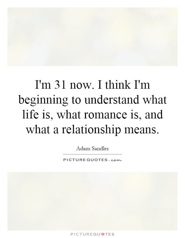 I'm 31 now. I think I'm beginning to understand what life is, what romance is, and what a relationship means Picture Quote #1