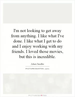 I'm not looking to get away from anything. I like what I've done. I like what I get to do and I enjoy working with my friends. I loved those movies, but this is incredible Picture Quote #1
