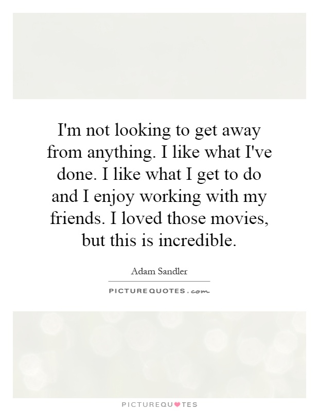 I'm not looking to get away from anything. I like what I've done. I like what I get to do and I enjoy working with my friends. I loved those movies, but this is incredible Picture Quote #1