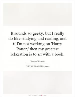 It sounds so geeky, but I really do like studying and reading, and if I'm not working on 'Harry Potter,' then my greatest relaxation is to sit with a book Picture Quote #1