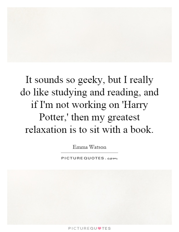It sounds so geeky, but I really do like studying and reading, and if I'm not working on 'Harry Potter,' then my greatest relaxation is to sit with a book Picture Quote #1