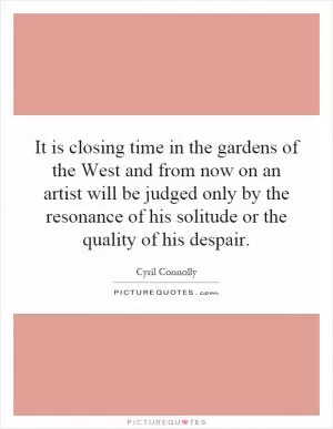 It is closing time in the gardens of the West and from now on an artist will be judged only by the resonance of his solitude or the quality of his despair Picture Quote #1