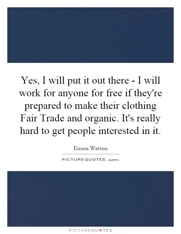 Yes, I will put it out there - I will work for anyone for free if they're prepared to make their clothing Fair Trade and organic. It's really hard to get people interested in it Picture Quote #1