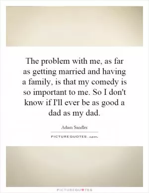 The problem with me, as far as getting married and having a family, is that my comedy is so important to me. So I don't know if I'll ever be as good a dad as my dad Picture Quote #1