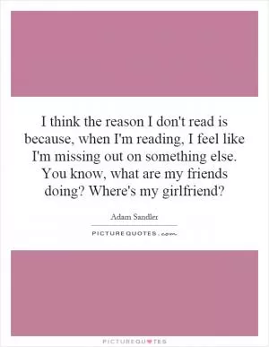 I think the reason I don't read is because, when I'm reading, I feel like I'm missing out on something else. You know, what are my friends doing? Where's my girlfriend? Picture Quote #1