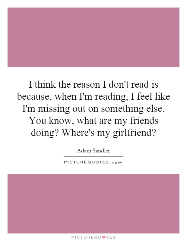 I think the reason I don't read is because, when I'm reading, I feel like I'm missing out on something else. You know, what are my friends doing? Where's my girlfriend? Picture Quote #1