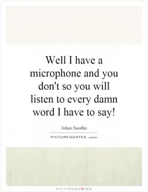 Well I have a microphone and you don't so you will listen to every damn word I have to say! Picture Quote #1