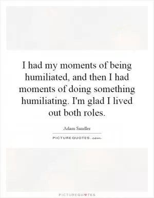 I had my moments of being humiliated, and then I had moments of doing something humiliating. I'm glad I lived out both roles Picture Quote #1
