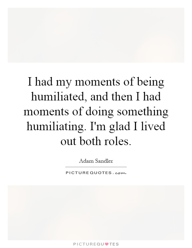 I had my moments of being humiliated, and then I had moments of doing something humiliating. I'm glad I lived out both roles Picture Quote #1