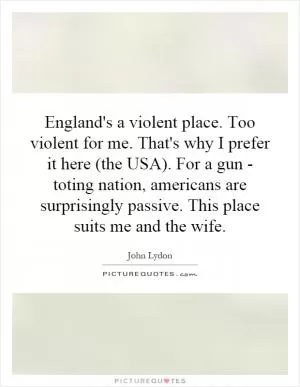 England's a violent place. Too violent for me. That's why I prefer it here (the USA). For a gun - toting nation, americans are surprisingly passive. This place suits me and the wife Picture Quote #1