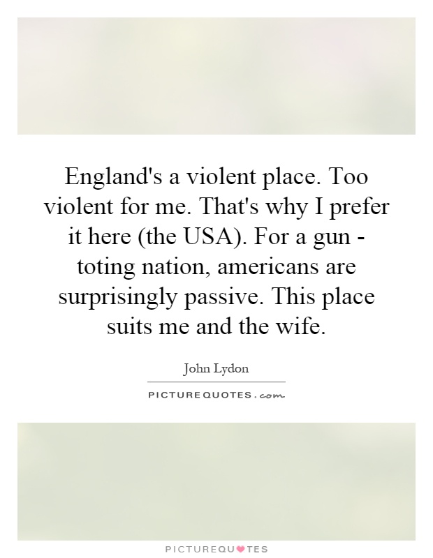 England's a violent place. Too violent for me. That's why I prefer it here (the USA). For a gun - toting nation, americans are surprisingly passive. This place suits me and the wife Picture Quote #1