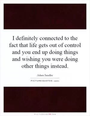 I definitely connected to the fact that life gets out of control and you end up doing things and wishing you were doing other things instead Picture Quote #1