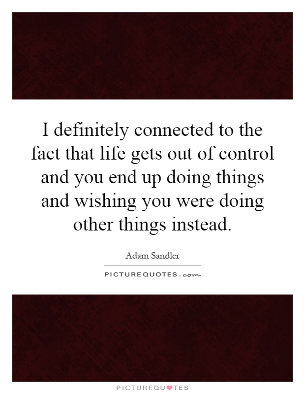 I definitely connected to the fact that life gets out of control and you end up doing things and wishing you were doing other things instead Picture Quote #1