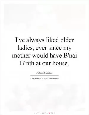 I've always liked older ladies, ever since my mother would have B'nai B'rith at our house Picture Quote #1