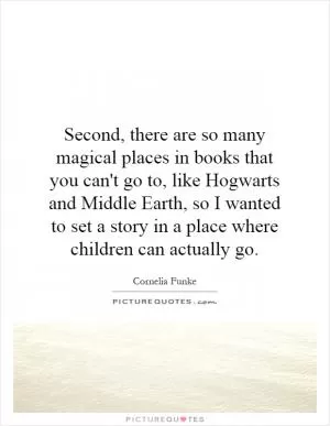 Second, there are so many magical places in books that you can't go to, like Hogwarts and Middle Earth, so I wanted to set a story in a place where children can actually go Picture Quote #1