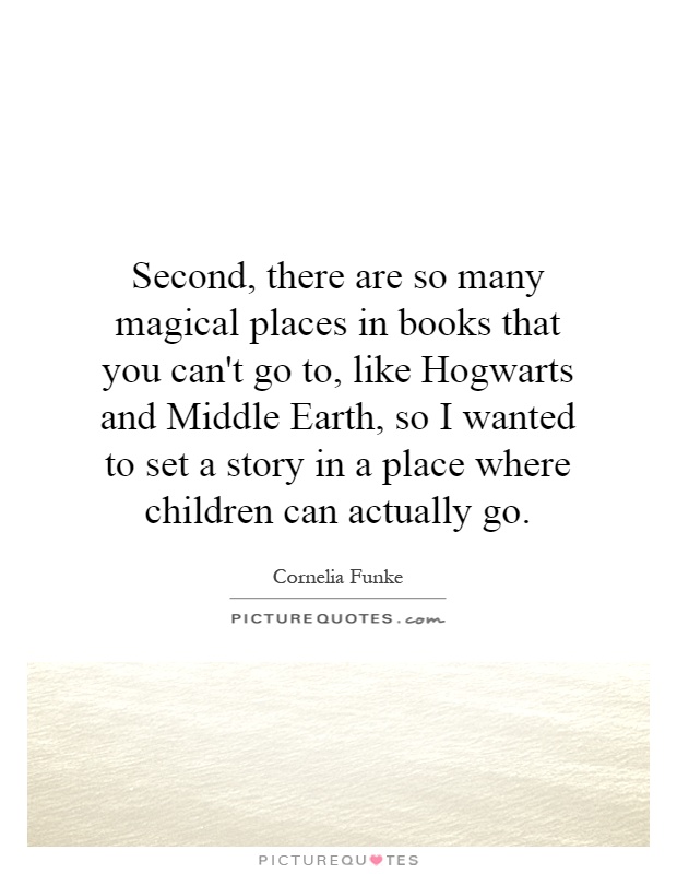 Second, there are so many magical places in books that you can't go to, like Hogwarts and Middle Earth, so I wanted to set a story in a place where children can actually go Picture Quote #1