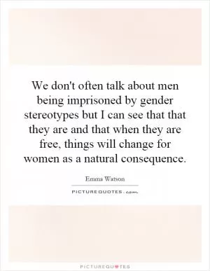 We don't often talk about men being imprisoned by gender stereotypes but I can see that that they are and that when they are free, things will change for women as a natural consequence Picture Quote #1