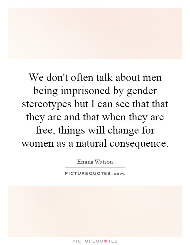 We don't often talk about men being imprisoned by gender stereotypes but I can see that that they are and that when they are free, things will change for women as a natural consequence Picture Quote #1