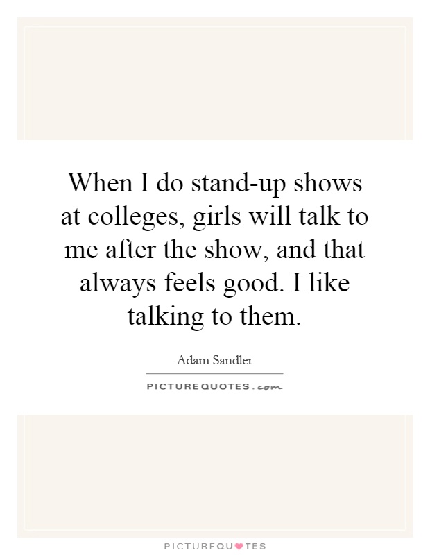 When I do stand-up shows at colleges, girls will talk to me after the show, and that always feels good. I like talking to them Picture Quote #1