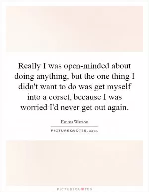 Really I was open-minded about doing anything, but the one thing I didn't want to do was get myself into a corset, because I was worried I'd never get out again Picture Quote #1