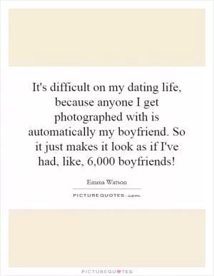 It's difficult on my dating life, because anyone I get photographed with is automatically my boyfriend. So it just makes it look as if I've had, like, 6,000 boyfriends! Picture Quote #1