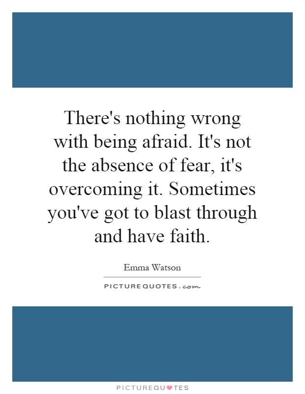 There's nothing wrong with being afraid. It's not the absence of fear, it's overcoming it. Sometimes you've got to blast through and have faith Picture Quote #1