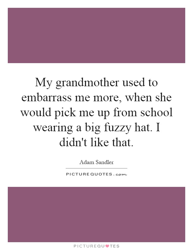 My grandmother used to embarrass me more, when she would pick me up from school wearing a big fuzzy hat. I didn't like that Picture Quote #1
