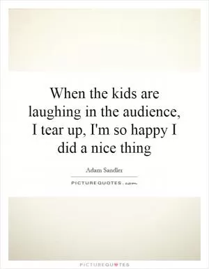 When the kids are laughing in the audience, I tear up, I'm so happy I did a nice thing Picture Quote #1