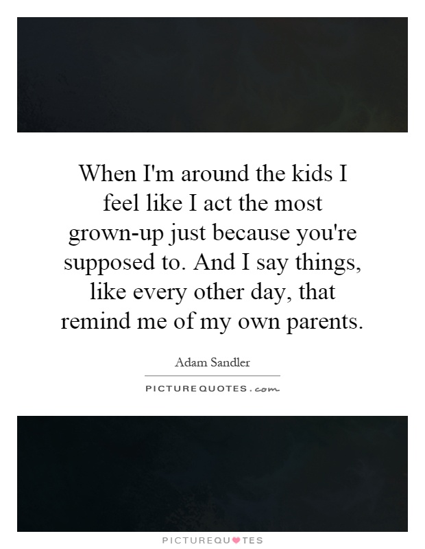 When I'm around the kids I feel like I act the most grown-up just because you're supposed to. And I say things, like every other day, that remind me of my own parents Picture Quote #1
