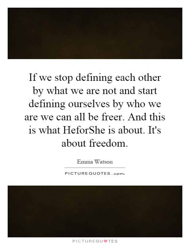 If we stop defining each other by what we are not and start defining ourselves by who we are we can all be freer. And this is what HeforShe is about. It's about freedom Picture Quote #1