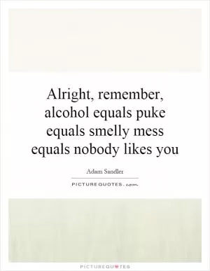 Alright, remember, alcohol equals puke equals smelly mess equals nobody likes you Picture Quote #1
