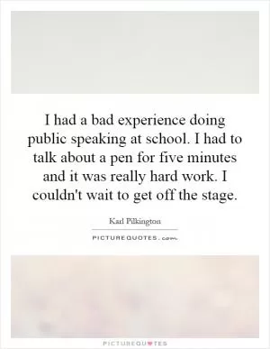 I had a bad experience doing public speaking at school. I had to talk about a pen for five minutes and it was really hard work. I couldn't wait to get off the stage Picture Quote #1
