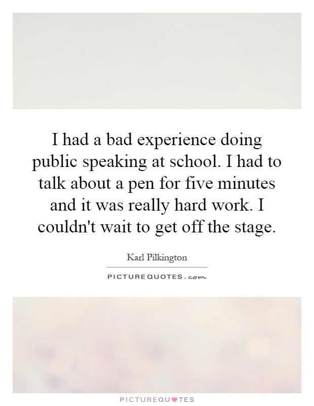 I had a bad experience doing public speaking at school. I had to talk about a pen for five minutes and it was really hard work. I couldn't wait to get off the stage Picture Quote #1