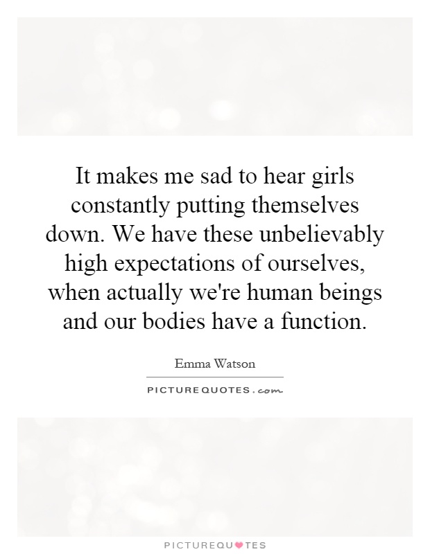 It makes me sad to hear girls constantly putting themselves down. We have these unbelievably high expectations of ourselves, when actually we're human beings and our bodies have a function Picture Quote #1