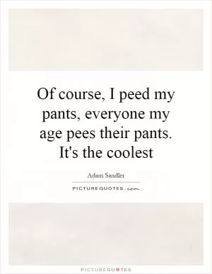 Of course, I peed my pants, everyone my age pees their pants. It's the coolest Picture Quote #1