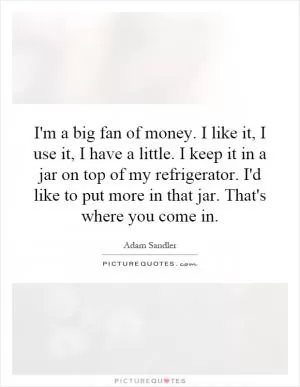 I'm a big fan of money. I like it, I use it, I have a little. I keep it in a jar on top of my refrigerator. I'd like to put more in that jar. That's where you come in Picture Quote #1