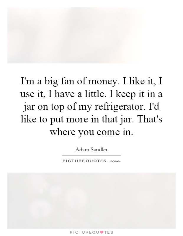 I'm a big fan of money. I like it, I use it, I have a little. I keep it in a jar on top of my refrigerator. I'd like to put more in that jar. That's where you come in Picture Quote #1