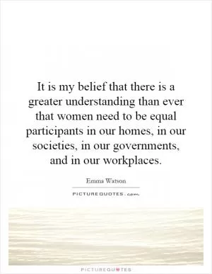 It is my belief that there is a greater understanding than ever that women need to be equal participants in our homes, in our societies, in our governments, and in our workplaces Picture Quote #1