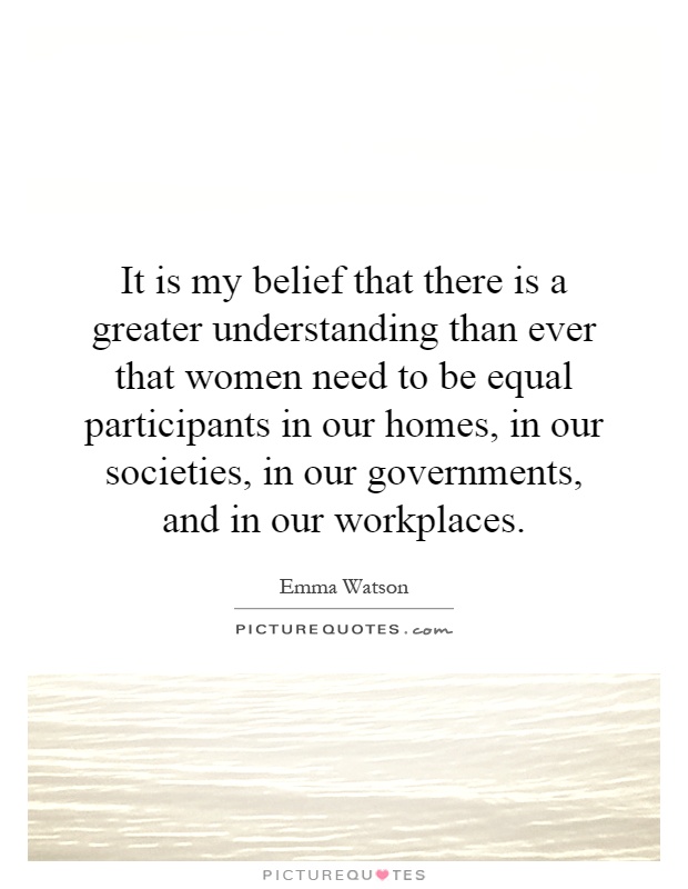 It is my belief that there is a greater understanding than ever that women need to be equal participants in our homes, in our societies, in our governments, and in our workplaces Picture Quote #1