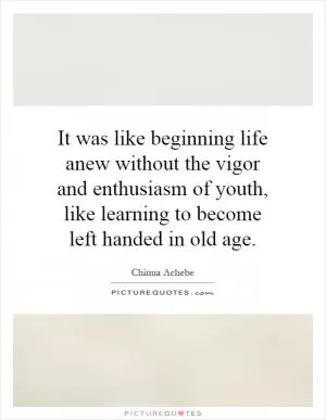 It was like beginning life anew without the vigor and enthusiasm of youth, like learning to become left handed in old age Picture Quote #1