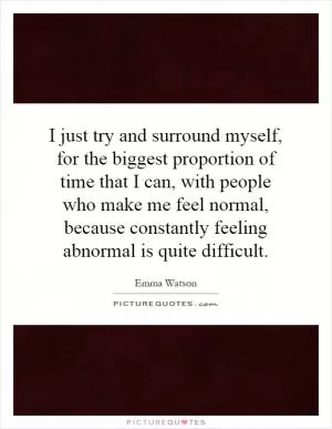 I just try and surround myself, for the biggest proportion of time that I can, with people who make me feel normal, because constantly feeling abnormal is quite difficult Picture Quote #1
