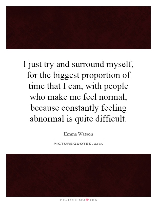 I just try and surround myself, for the biggest proportion of time that I can, with people who make me feel normal, because constantly feeling abnormal is quite difficult Picture Quote #1