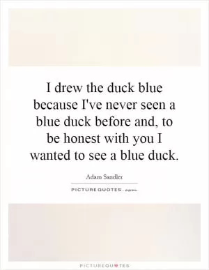 I drew the duck blue because I've never seen a blue duck before and, to be honest with you I wanted to see a blue duck Picture Quote #1