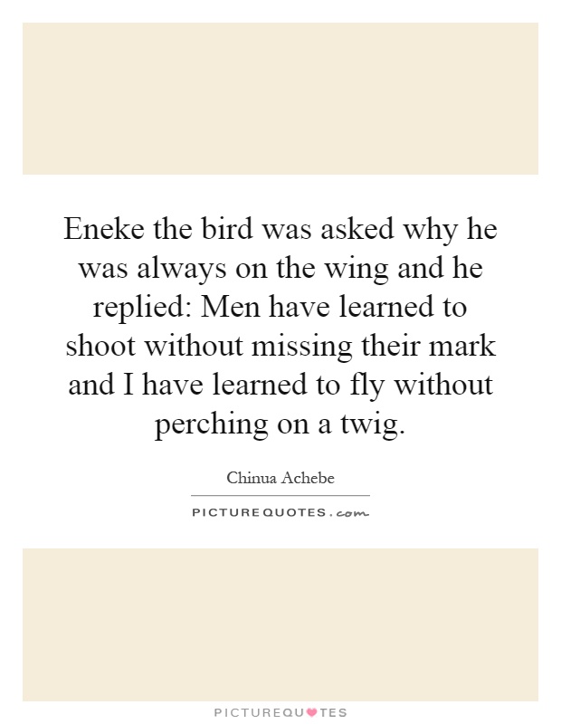 Eneke the bird was asked why he was always on the wing and he replied: Men have learned to shoot without missing their mark and I have learned to fly without perching on a twig Picture Quote #1