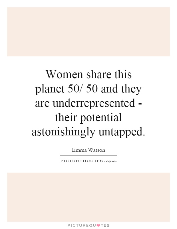 Women share this planet 50/ 50 and they are underrepresented - their potential astonishingly untapped Picture Quote #1