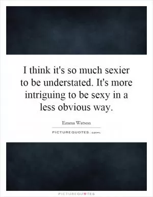 I think it's so much sexier to be understated. It's more intriguing to be sexy in a less obvious way Picture Quote #1