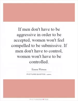 If men don't have to be aggressive in order to be accepted, women won't feel compelled to be submissive. If men don't have to control, women won't have to be controlled Picture Quote #1