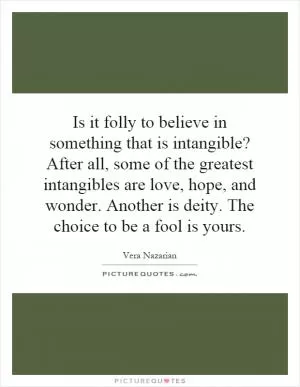 Is it folly to believe in something that is intangible? After all, some of the greatest intangibles are love, hope, and wonder. Another is deity. The choice to be a fool is yours Picture Quote #1